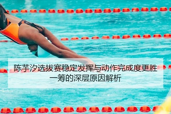 陈芋汐选拔赛稳定发挥与动作完成度更胜一筹的深层原因解析
